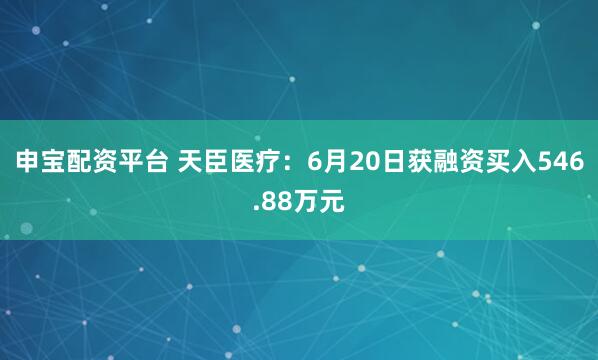 申宝配资平台 天臣医疗：6月20日获融资买入546.88万元