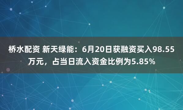 桥水配资 新天绿能：6月20日获融资买入98.55万元，占当日流入资金比例为5.85%