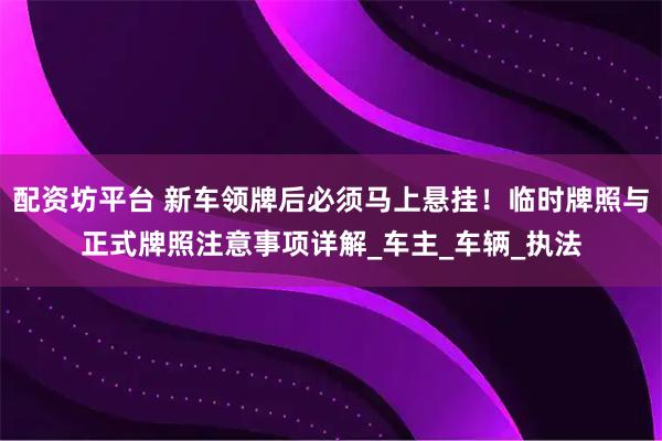 配资坊平台 新车领牌后必须马上悬挂！临时牌照与正式牌照注意事项详解_车主_车辆_执法