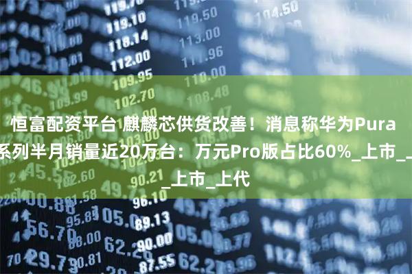 恒富配资平台 麒麟芯供货改善！消息称华为Pura 80系列半月销量近20万台：万元Pro版占比60%_上市_上代