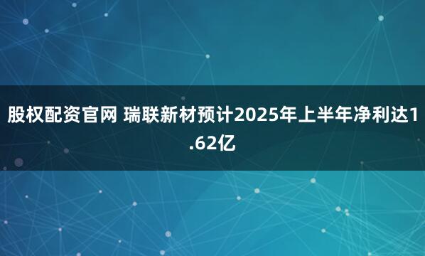 股权配资官网 瑞联新材预计2025年上半年净利达1.62亿