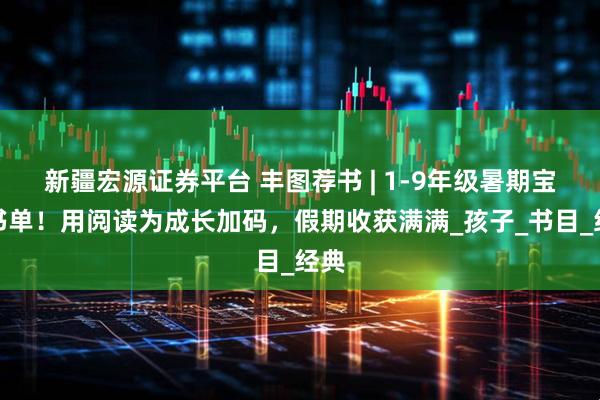 新疆宏源证券平台 丰图荐书 | 1-9年级暑期宝藏书单！用阅读为成长加码，假期收获满满_孩子_书目_经典