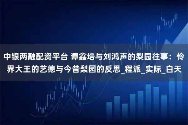 中银两融配资平台 谭鑫培与刘鸿声的梨园往事：伶界大王的艺德与今昔梨园的反思_程派_实际_白天