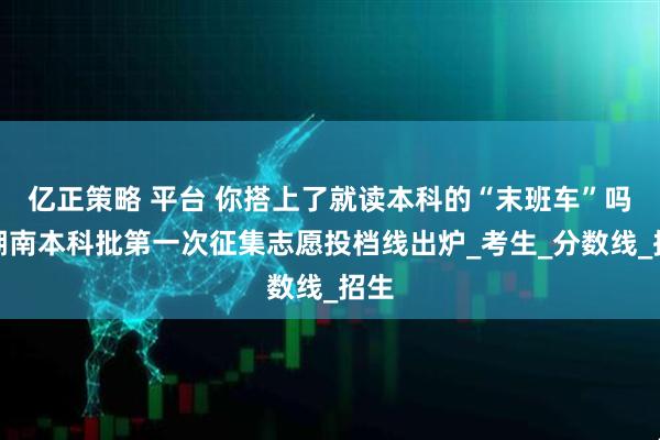 亿正策略 平台 你搭上了就读本科的“末班车”吗?湖南本科批第一次征集志愿投档线出炉_考生_分数线_招生