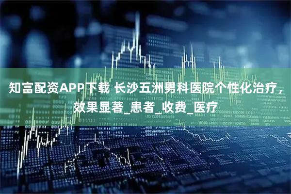 知富配资APP下载 长沙五洲男科医院个性化治疗,效果显著_患者_收费_医疗