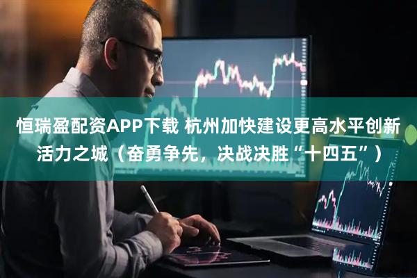 恒瑞盈配资APP下载 杭州加快建设更高水平创新活力之城（奋勇争先，决战决胜“十四五”）