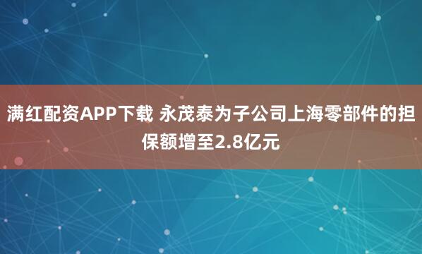 满红配资APP下载 永茂泰为子公司上海零部件的担保额增至2.8亿元