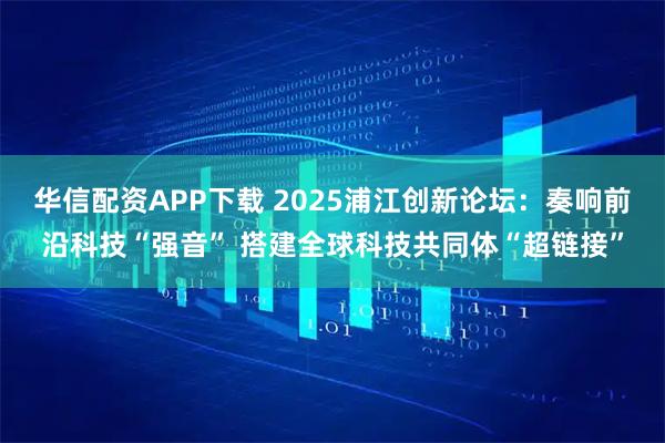 华信配资APP下载 2025浦江创新论坛：奏响前沿科技“强音” 搭建全球科技共同体“超链接”