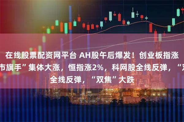 在线股票配资网平台 AH股午后爆发！创业板指涨2%，“牛市旗手”集体大涨，恒指涨2%，科网股全线反弹，“双焦”大跌