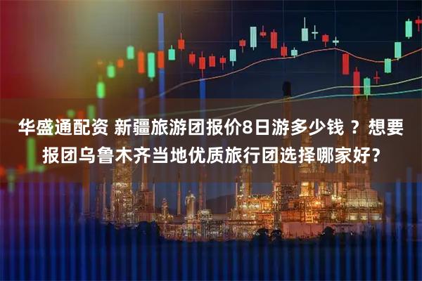 华盛通配资 新疆旅游团报价8日游多少钱 ?想要报团乌鲁木齐当地优质旅行团选择哪家好?