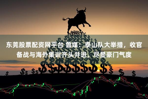 东莞股票配资网平台 鲁媒：泰山队大举措，收官备战与海外集训齐头并进，尽显豪门气度