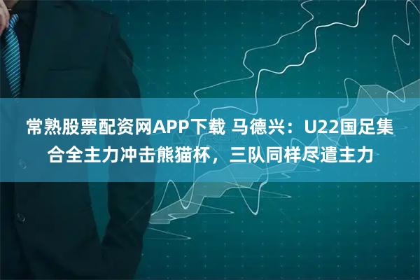 常熟股票配资网APP下载 马德兴：U22国足集合全主力冲击熊猫杯，三队同样尽遣主力