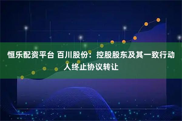 恒乐配资平台 百川股份：控股股东及其一致行动人终止协议转让
