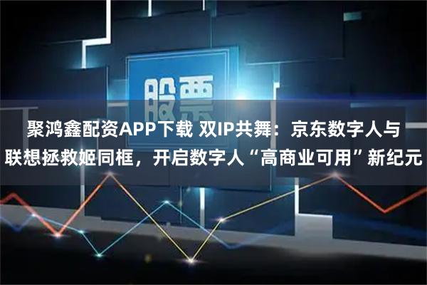 聚鸿鑫配资APP下载 双IP共舞：京东数字人与联想拯救姬同框，开启数字人“高商业可用”新纪元