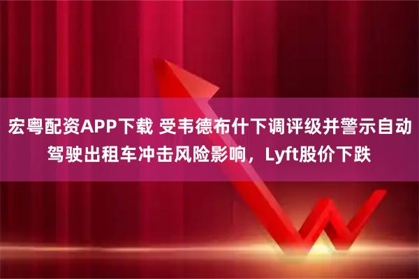 宏粤配资APP下载 受韦德布什下调评级并警示自动驾驶出租车冲击风险影响，Lyft股价下跌