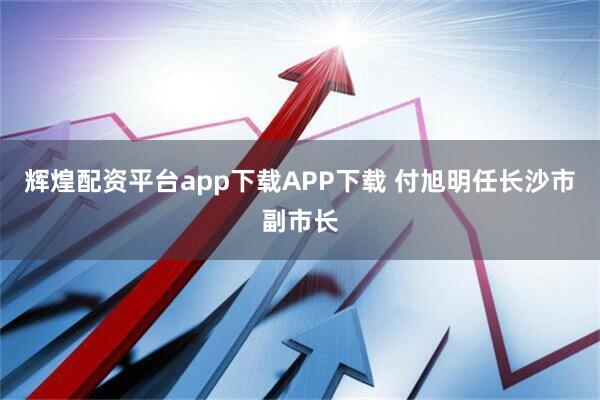 辉煌配资平台app下载APP下载 付旭明任长沙市副市长
