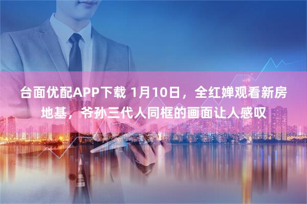 台面优配APP下载 1月10日，全红婵观看新房地基，爷孙三代人同框的画面让人感叹