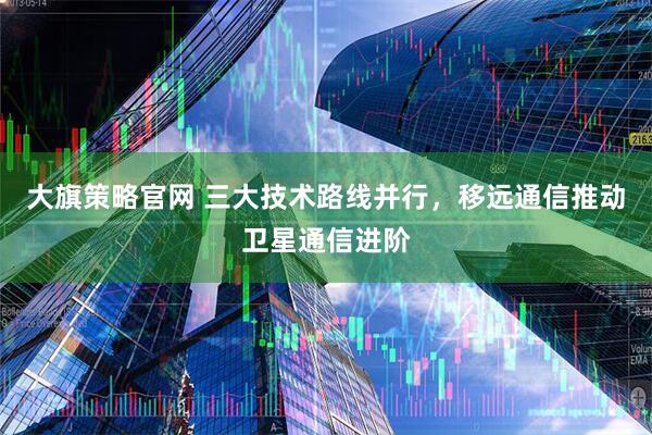 大旗策略官网 三大技术路线并行，移远通信推动卫星通信进阶