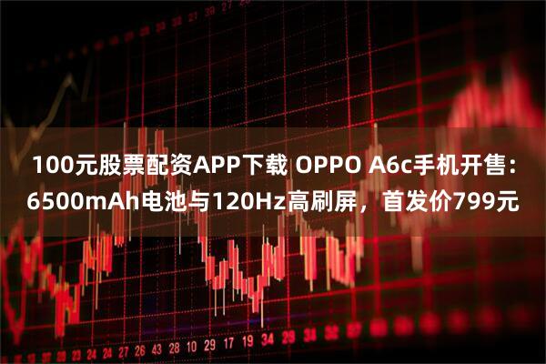 100元股票配资APP下载 OPPO A6c手机开售：6500mAh电池与120Hz高刷屏，首发价799元