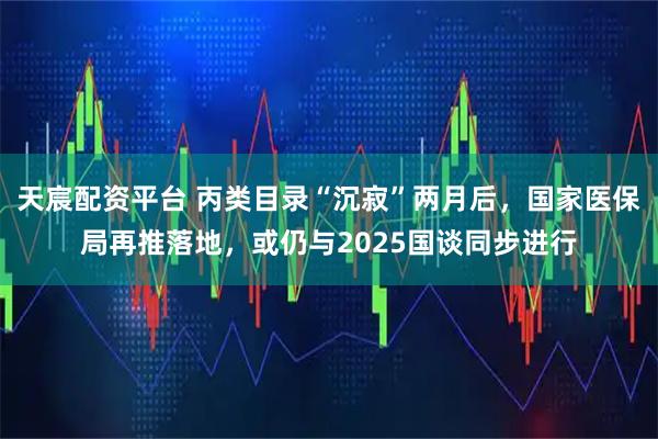 天宸配资平台 丙类目录“沉寂”两月后，国家医保局再推落地，或仍与2025国谈同步进行
