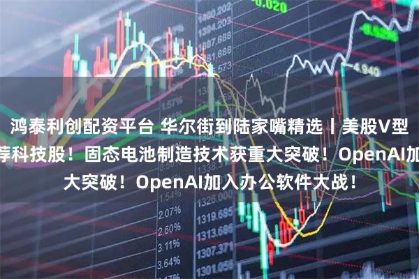 鸿泰利创配资平台 华尔街到陆家嘴精选丨美股V型反转 华尔街仍力荐科技股！固态电池制造技术获重大突破！OpenAI加入办公软件大战！