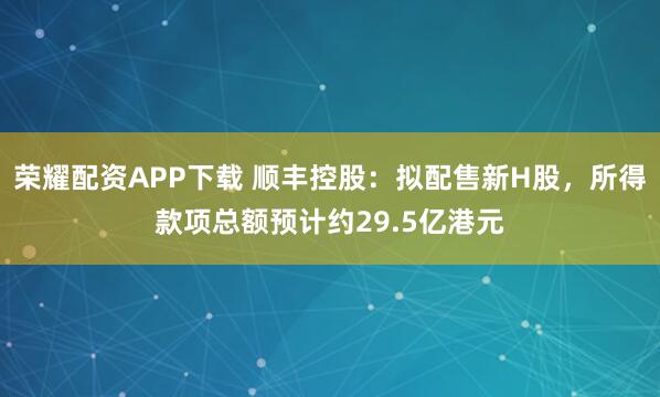 荣耀配资APP下载 顺丰控股：拟配售新H股，所得款项总额预计约29.5亿港元