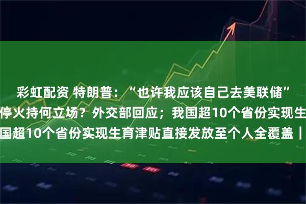 彩虹配资 特朗普：“也许我应该自己去美联储”；中国对以色列和伊朗停火持何立场？外交部回应；我国超10个省份实现生育津贴直接发放至个人全覆盖｜早报