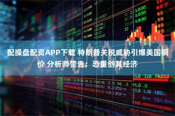 配操盘配资APP下载 特朗普关税威胁引爆美国铜价 分析师警告:恐重创其经济