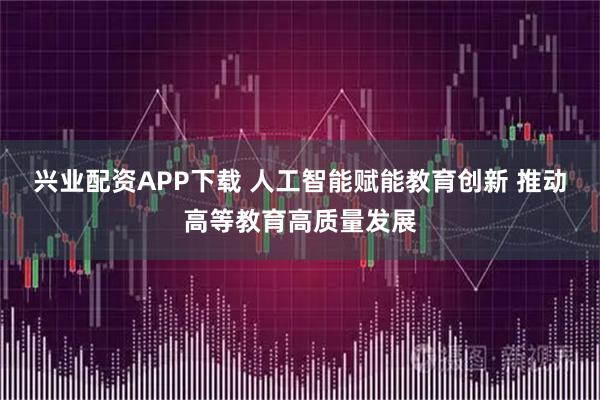 兴业配资APP下载 人工智能赋能教育创新 推动高等教育高质量发展