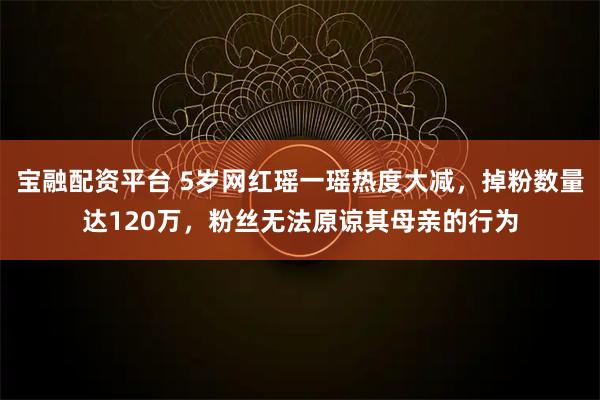 宝融配资平台 5岁网红瑶一瑶热度大减,掉粉数量达120万,粉丝无法原谅其母亲的行为