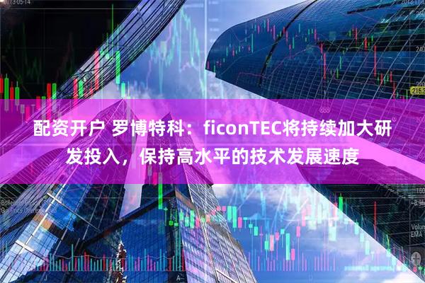 配资开户 罗博特科:ficonTEC将持续加大研发投入,保持高水平的技术发展速度