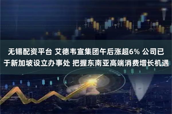 无锡配资平台 艾德韦宣集团午后涨超6% 公司已于新加坡设立办事处 把握东南亚高端消费增长机遇