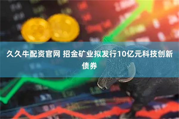 久久牛配资官网 招金矿业拟发行10亿元科技创新债券