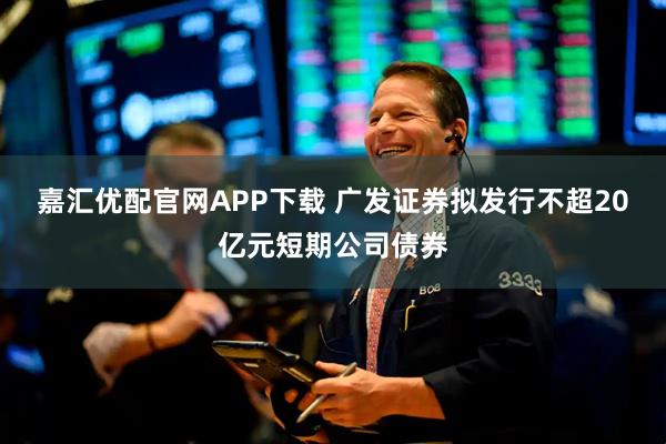 嘉汇优配官网APP下载 广发证券拟发行不超20亿元短期公司债券