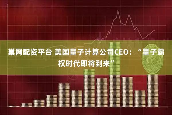 巢网配资平台 美国量子计算公司CEO:“量子霸权时代即将到来”