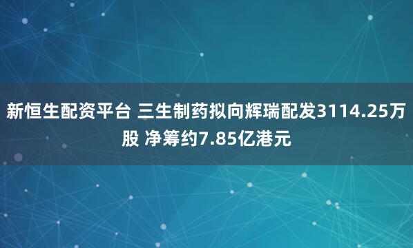 新恒生配资平台 三生制药拟向辉瑞配发3114.25万股 净筹约7.85亿港元