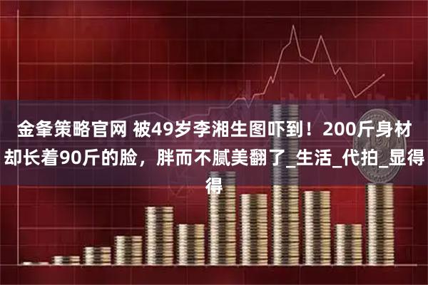 金夆策略官网 被49岁李湘生图吓到！200斤身材却长着90斤的脸，胖而不腻美翻了_生活_代拍_显得