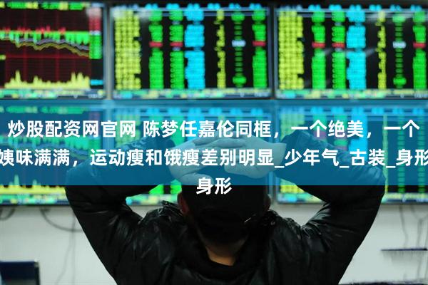 炒股配资网官网 陈梦任嘉伦同框，一个绝美，一个姨味满满，运动瘦和饿瘦差别明显_少年气_古装_身形