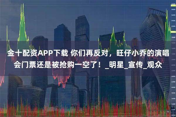 金十配资APP下载 你们再反对，旺仔小乔的演唱会门票还是被抢购一空了！_明星_宣传_观众
