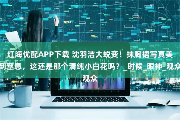 红海优配APP下载 沈羽洁大蜕变！抹胸裙写真美到窒息，这还是那个清纯小白花吗？_时候_眼神_观众