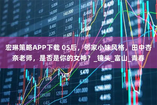 宏琳策略APP下载 05后，邻家小妹风格，田中杏奈老师，是否是你的女神？_镜头_富山_青春