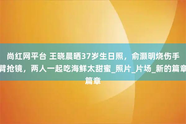 尚红网平台 王晓晨晒37岁生日照，俞灏明烧伤手臂抢镜，两人一起吃海鲜太甜蜜_照片_片场_新的篇章