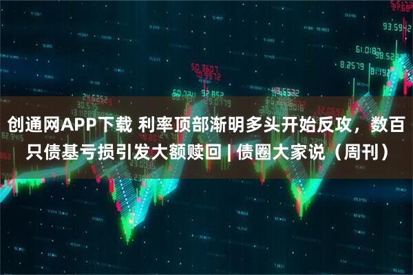 创通网APP下载 利率顶部渐明多头开始反攻，数百只债基亏损引发大额赎回 | 债圈大家说（周刊）
