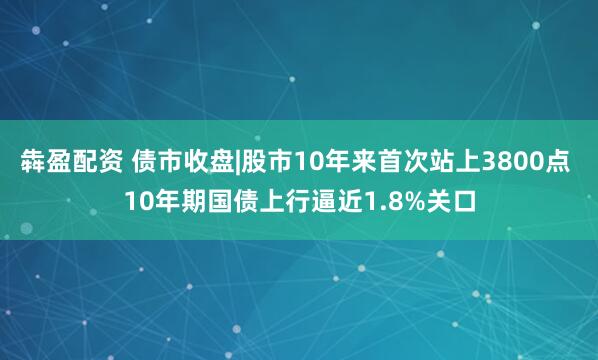 犇盈配资 债市收盘|股市10年来首次站上3800点 10年期国债上行逼近1.8%关口