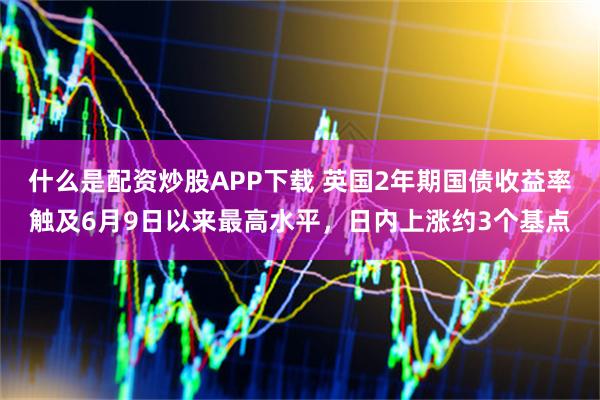 什么是配资炒股APP下载 英国2年期国债收益率触及6月9日以来最高水平，日内上涨约3个基点