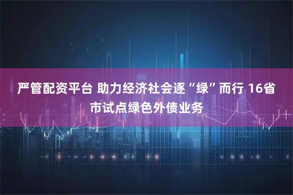严管配资平台 助力经济社会逐“绿”而行 16省市试点绿色外债业务