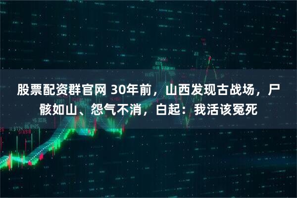 股票配资群官网 30年前，山西发现古战场，尸骸如山、怨气不消，白起：我活该冤死