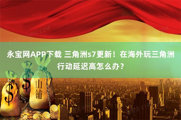 永宝网APP下载 三角洲s7更新!在海外玩三角洲行动延迟高怎么办?