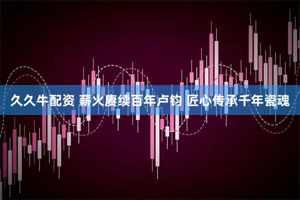 久久牛配资 薪火赓续百年卢钧 匠心传承千年瓷魂